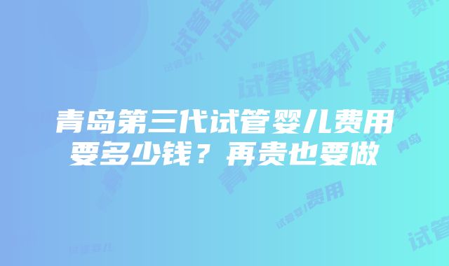 青岛第三代试管婴儿费用要多少钱？再贵也要做