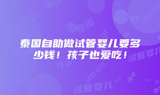 泰国自助做试管婴儿要多少钱！孩子也爱吃！