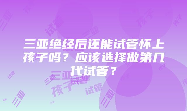 三亚绝经后还能试管怀上孩子吗？应该选择做第几代试管？