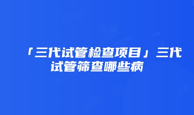 「三代试管检查项目」三代试管筛查哪些病