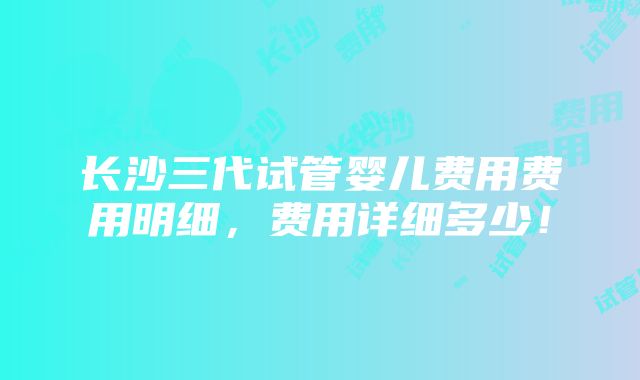 长沙三代试管婴儿费用费用明细，费用详细多少！