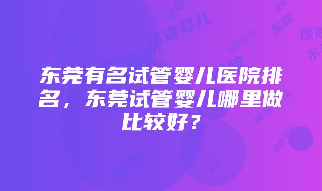 东莞有名试管婴儿医院排名，东莞试管婴儿哪里做比较好？