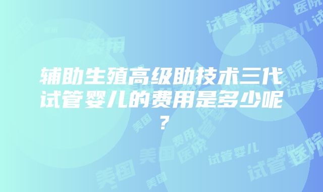 辅助生殖高级助技术三代试管婴儿的费用是多少呢？