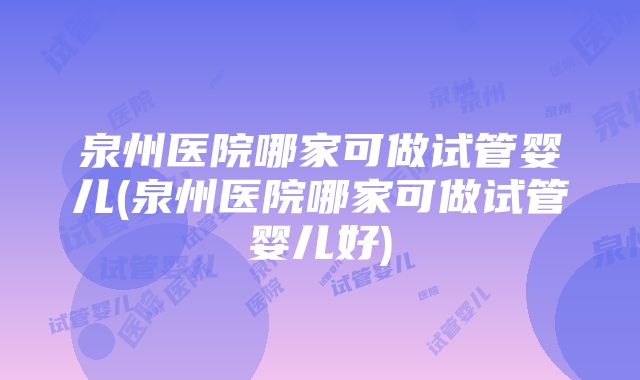 泉州医院哪家可做试管婴儿(泉州医院哪家可做试管婴儿好)