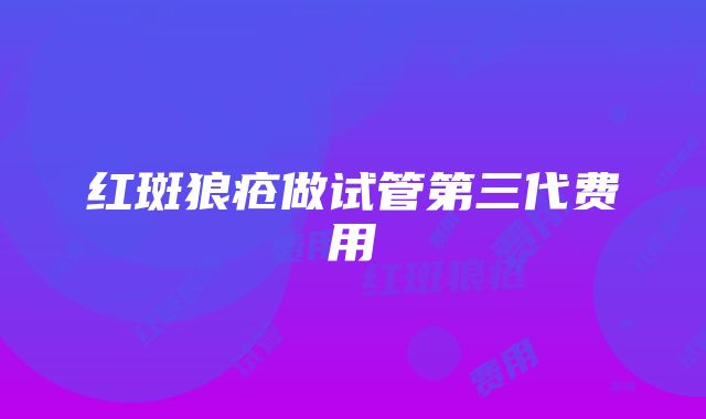 红斑狼疮做试管第三代费用