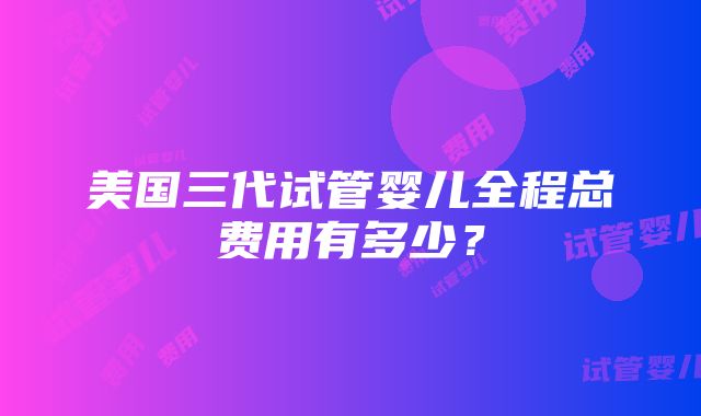 美国三代试管婴儿全程总费用有多少？