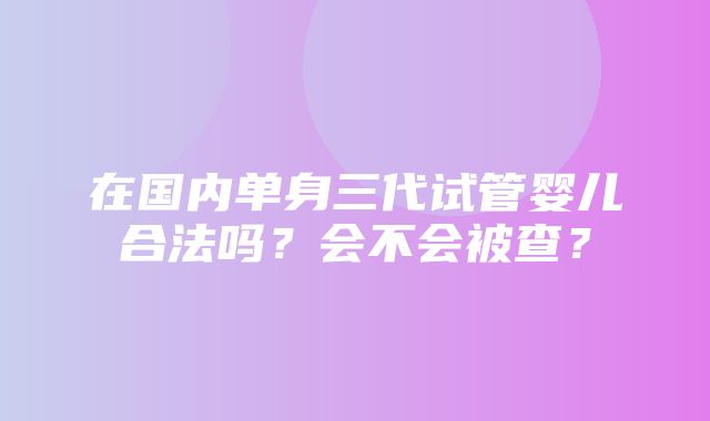 在国内单身三代试管婴儿合法吗？会不会被查？