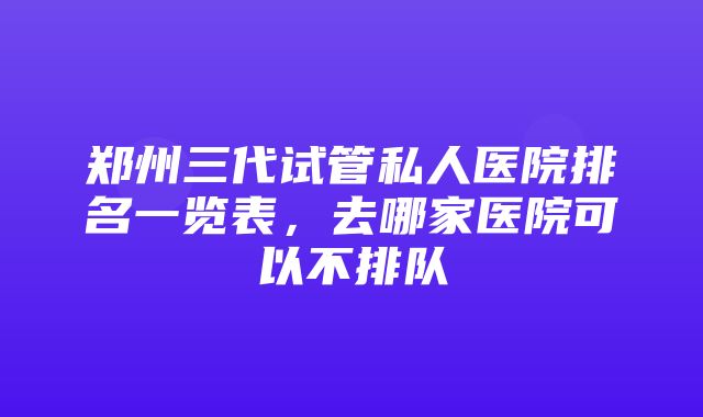 郑州三代试管私人医院排名一览表，去哪家医院可以不排队