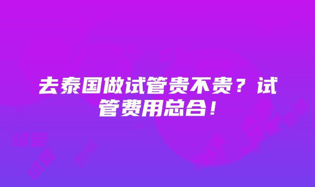 去泰国做试管贵不贵？试管费用总合！