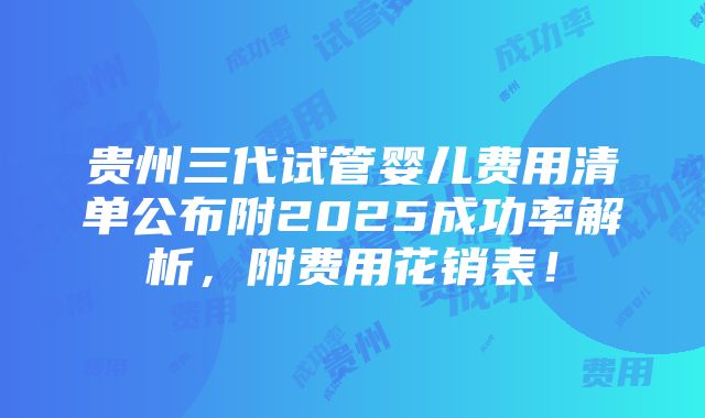 贵州三代试管婴儿费用清单公布附2025成功率解析，附费用花销表！