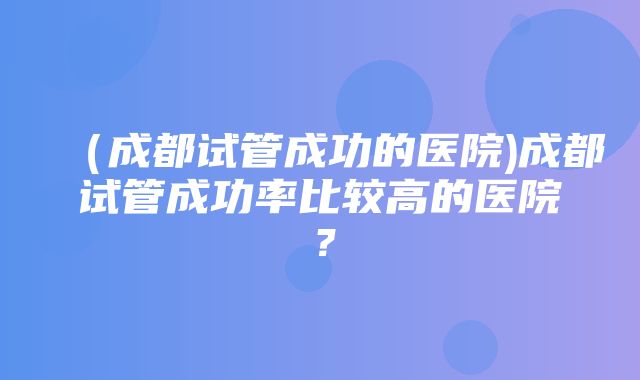 （成都试管成功的医院)成都试管成功率比较高的医院？