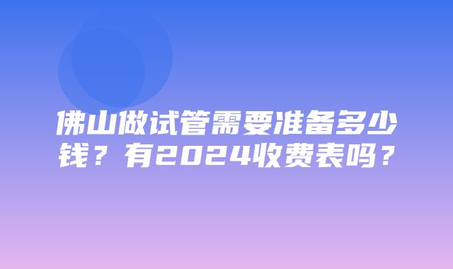 佛山做试管需要准备多少钱？有2024收费表吗？