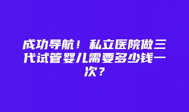 成功导航！私立医院做三代试管婴儿需要多少钱一次？