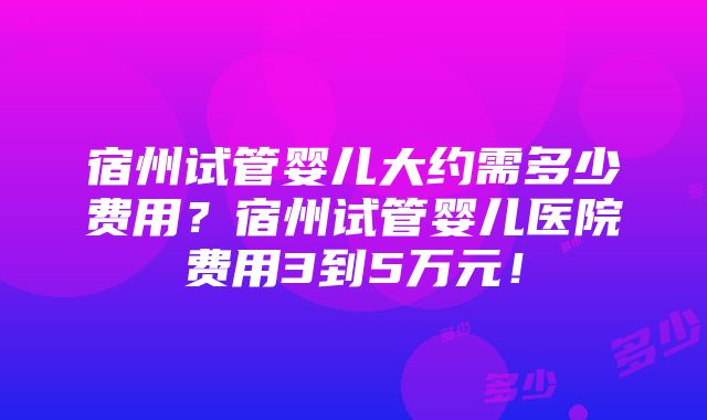 宿州试管婴儿大约需多少费用？宿州试管婴儿医院费用3到5万元！