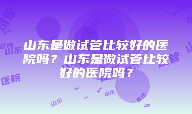 山东是做试管比较好的医院吗？山东是做试管比较好的医院吗？