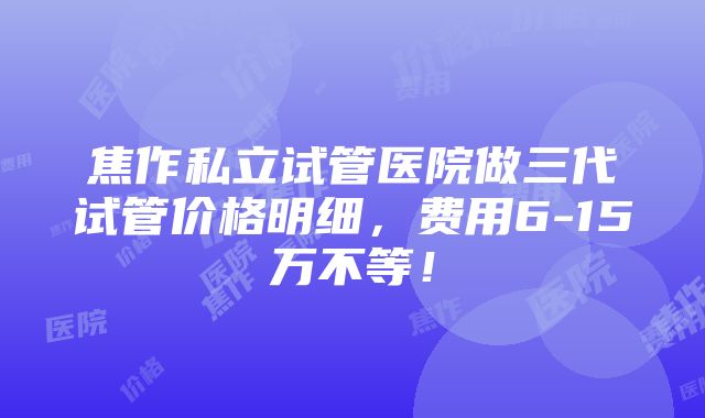 焦作私立试管医院做三代试管价格明细，费用6-15万不等！