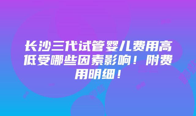 长沙三代试管婴儿费用高低受哪些因素影响！附费用明细！