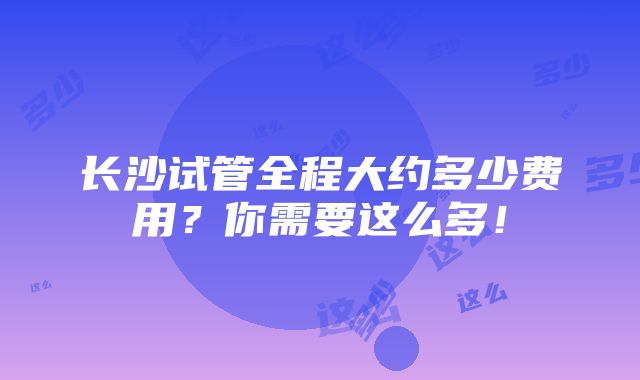 长沙试管全程大约多少费用？你需要这么多！