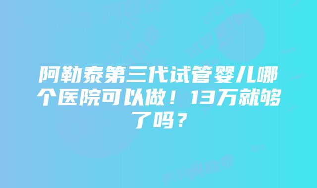 阿勒泰第三代试管婴儿哪个医院可以做！13万就够了吗？