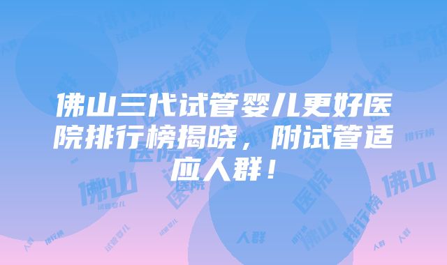 佛山三代试管婴儿更好医院排行榜揭晓，附试管适应人群！