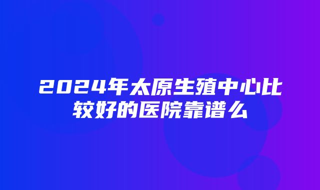 2024年太原生殖中心比较好的医院靠谱么