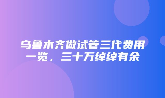 乌鲁木齐做试管三代费用一览，三十万绰绰有余