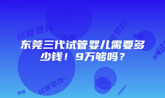 东莞三代试管婴儿需要多少钱！9万够吗？