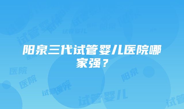 阳泉三代试管婴儿医院哪家强？