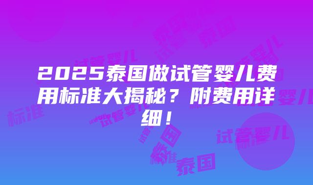 2025泰国做试管婴儿费用标准大揭秘？附费用详细！