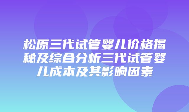 松原三代试管婴儿价格揭秘及综合分析三代试管婴儿成本及其影响因素