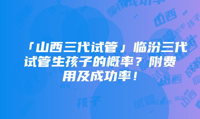 「山西三代试管」临汾三代试管生孩子的概率？附费用及成功率！