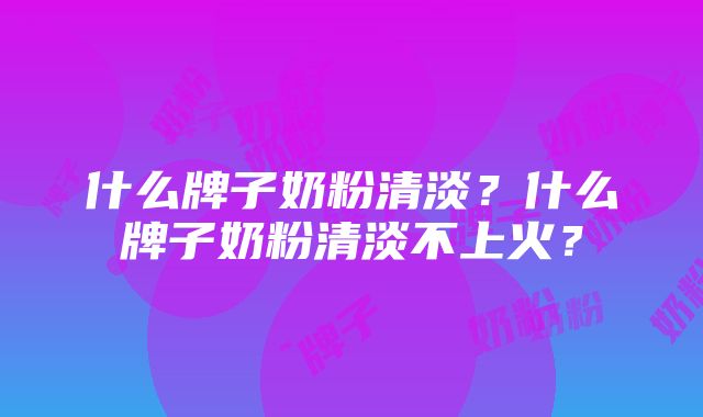 什么牌子奶粉清淡？什么牌子奶粉清淡不上火？