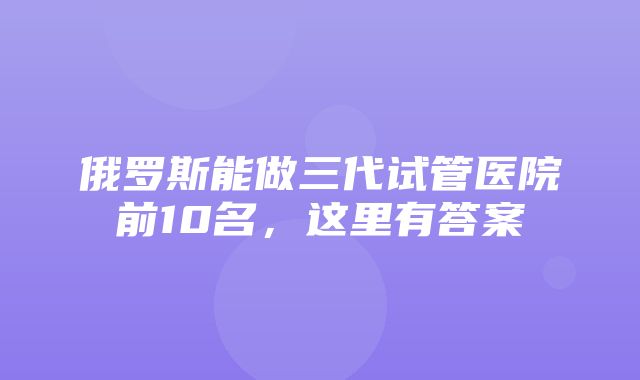 俄罗斯能做三代试管医院前10名，这里有答案