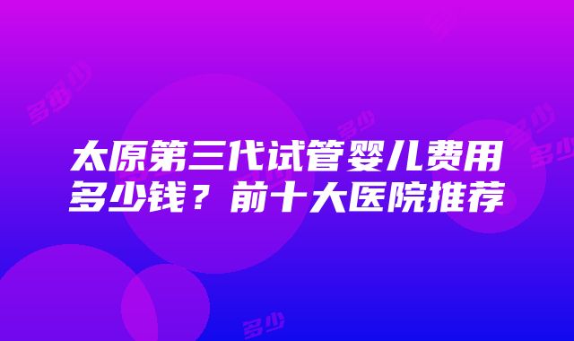 太原第三代试管婴儿费用多少钱？前十大医院推荐