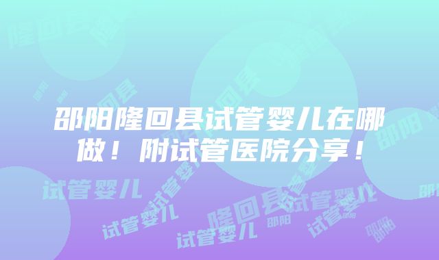 邵阳隆回县试管婴儿在哪做！附试管医院分享！