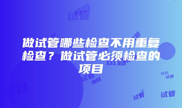 做试管哪些检查不用重复检查？做试管必须检查的项目