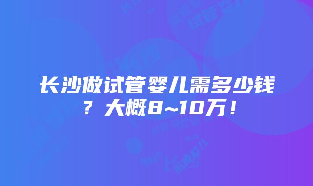 长沙做试管婴儿需多少钱？大概8~10万！