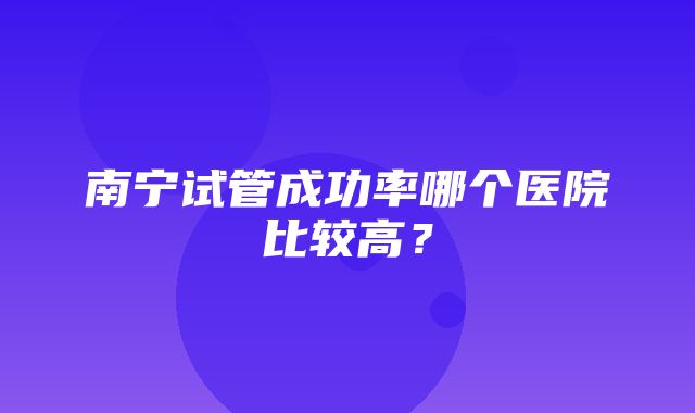 南宁试管成功率哪个医院比较高？