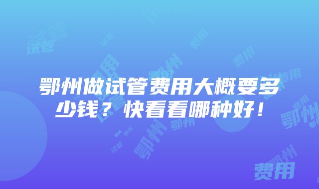 鄂州做试管费用大概要多少钱？快看看哪种好！