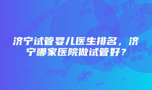 济宁试管婴儿医生排名，济宁哪家医院做试管好？