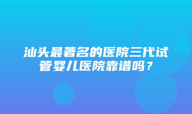 汕头最著名的医院三代试管婴儿医院靠谱吗？