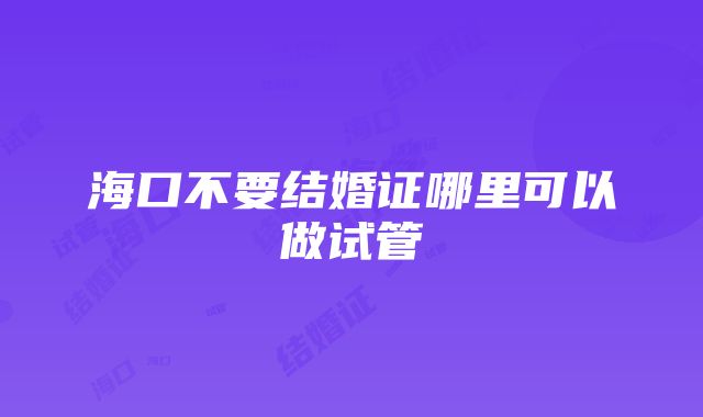 海口不要结婚证哪里可以做试管