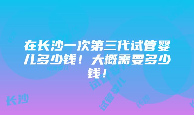 在长沙一次第三代试管婴儿多少钱！大概需要多少钱！