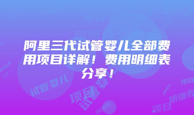 阿里三代试管婴儿全部费用项目详解！费用明细表分享！