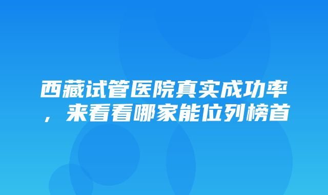 西藏试管医院真实成功率，来看看哪家能位列榜首