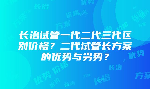 长治试管一代二代三代区别价格？二代试管长方案的优势与劣势？