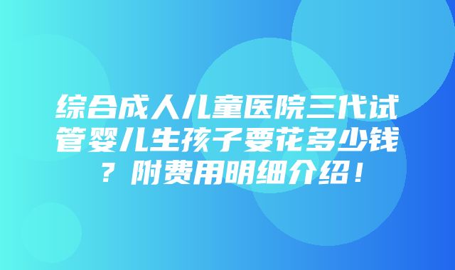 综合成人儿童医院三代试管婴儿生孩子要花多少钱？附费用明细介绍！