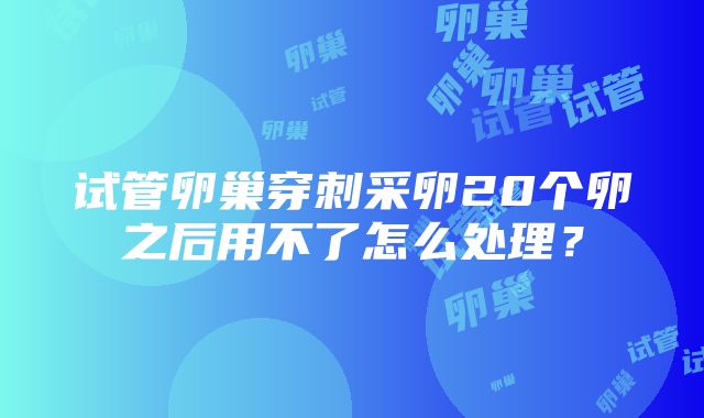 试管卵巢穿刺采卵20个卵之后用不了怎么处理？