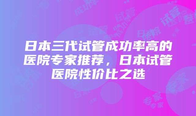 日本三代试管成功率高的医院专家推荐，日本试管医院性价比之选