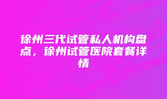 徐州三代试管私人机构盘点，徐州试管医院套餐详情